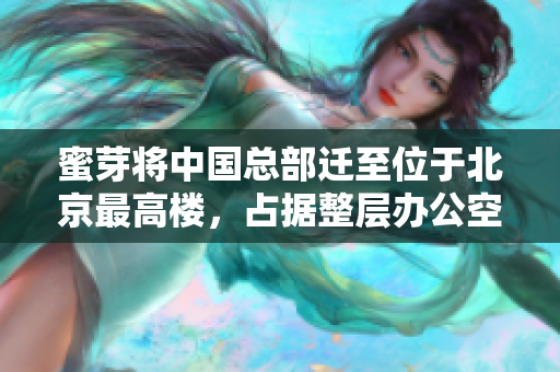 蜜芽将中国总部迁至位于北京最高楼，占据整层办公空间