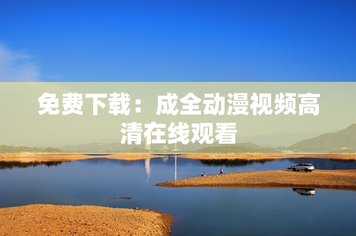 免费下载：成全动漫视频高清在线观看