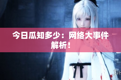 今日瓜知多少：网络大事件解析！