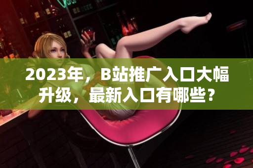 2023年，B站推广入口大幅升级，最新入口有哪些？