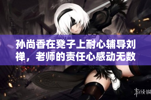 孙尚香在凳子上耐心辅导刘禅，老师的责任心感动无数人！