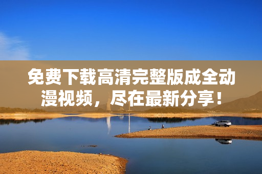 免费下载高清完整版成全动漫视频，尽在最新分享！