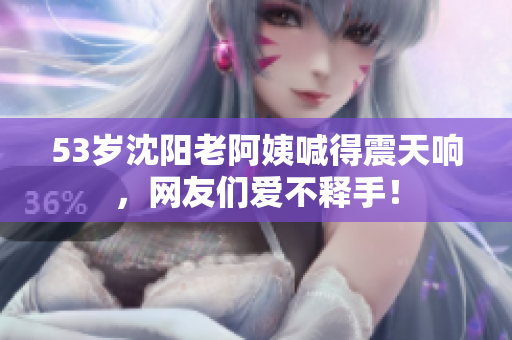 53岁沈阳老阿姨喊得震天响，网友们爱不释手！