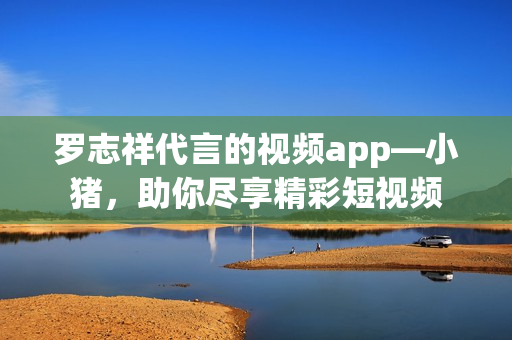 罗志祥代言的视频app—小猪，助你尽享精彩短视频
