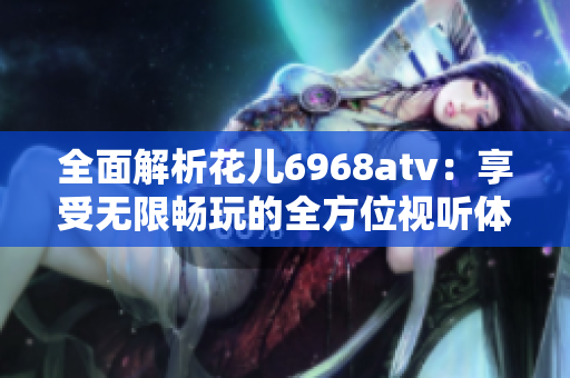 全面解析花儿6968atv：享受无限畅玩的全方位视听体验
