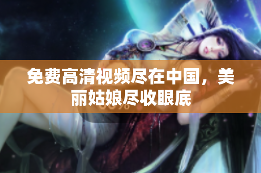 免费高清视频尽在中国，美丽姑娘尽收眼底