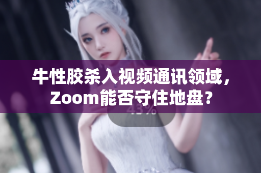 牛性胶杀入视频通讯领域，Zoom能否守住地盘？