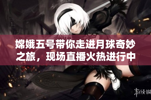 嫦娥五号带你走进月球奇妙之旅，现场直播火热进行中！