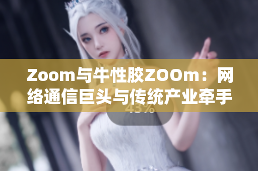 Zoom与牛性胶ZOOm：网络通信巨头与传统产业牵手合作