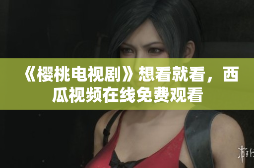 《樱桃电视剧》想看就看，西瓜视频在线免费观看