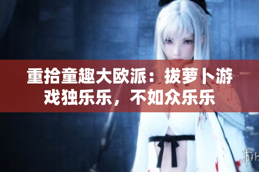 重拾童趣大欧派：拔萝卜游戏独乐乐，不如众乐乐