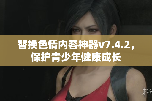 替换色情内容神器v7.4.2，保护青少年健康成长