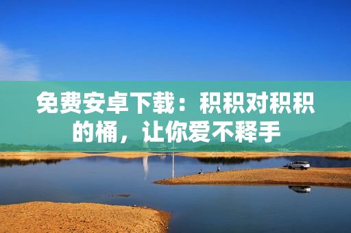免费安卓下载：积积对积积的桶，让你爱不释手