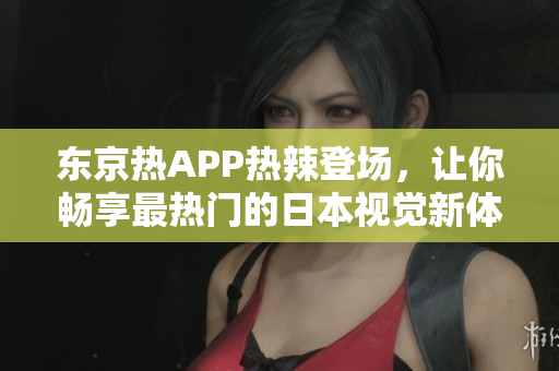 东京热APP热辣登场，让你畅享最热门的日本视觉新体验！