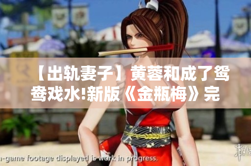 【出轨妻子】黄蓉和成了鸳鸯戏水!新版《金瓶梅》完整版曝光！