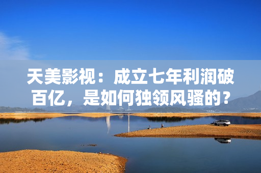 天美影视：成立七年利润破百亿，是如何独领风骚的？