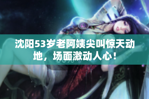 沈阳53岁老阿姨尖叫惊天动地，场面激动人心！