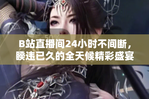 B站直播间24小时不间断，睽违已久的全天候精彩盛宴
