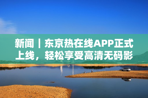 新闻｜东京热在线APP正式上线，轻松享受高清无码影视