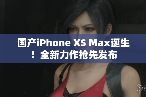 国产iPhone XS Max诞生！全新力作抢先发布