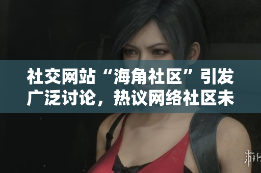 社交网站“海角社区”引发广泛讨论，热议网络社区未来