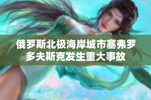 俄罗斯北极海岸城市塞弗罗多夫斯克发生重大事故