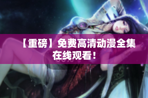 【重磅】免费高清动漫全集在线观看！