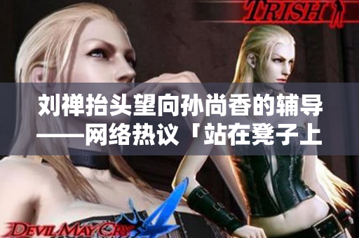 刘禅抬头望向孙尚香的辅导——网络热议「站在凳子上的孙尚香」