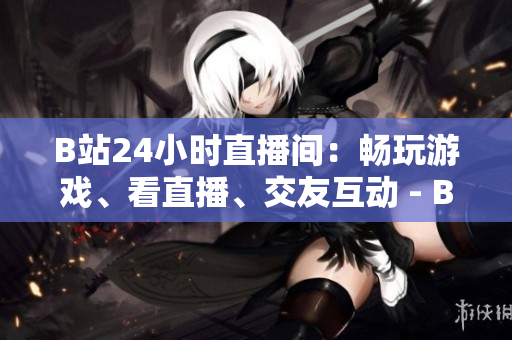 B站24小时直播间：畅玩游戏、看直播、交友互动 - B站今日直播24小时：游戏、直播、互动多元体验