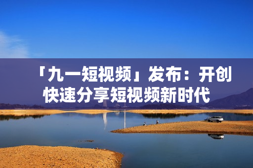 「九一短视频」发布：开创快速分享短视频新时代