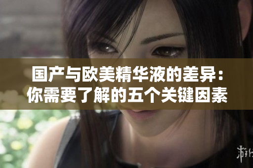 国产与欧美精华液的差异：你需要了解的五个关键因素