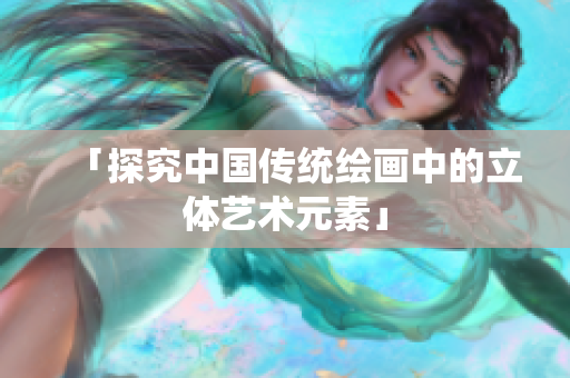 「探究中国传统绘画中的立体艺术元素」