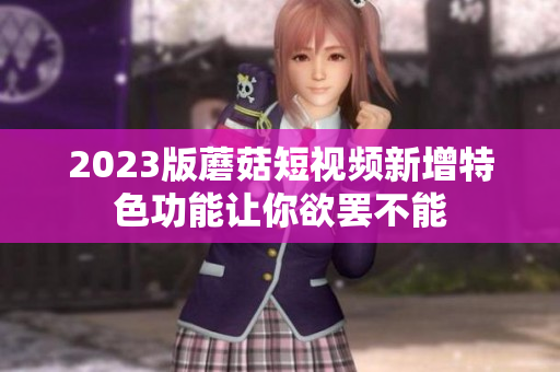 2023版蘑菇短视频新增特色功能让你欲罢不能