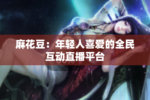 麻花豆：年轻人喜爱的全民互动直播平台