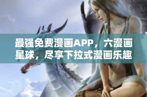 最强免费漫画APP，六漫画星球，尽享下拉式漫画乐趣