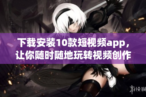 下载安装10款短视频app，让你随时随地玩转视频创作