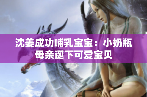 沈姜成功哺乳宝宝：小奶瓶母亲诞下可爱宝贝