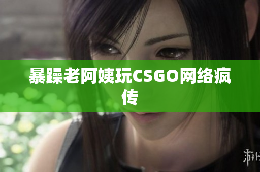 暴躁老阿姨玩CSGO网络疯传