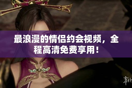 最浪漫的情侣约会视频，全程高清免费享用！