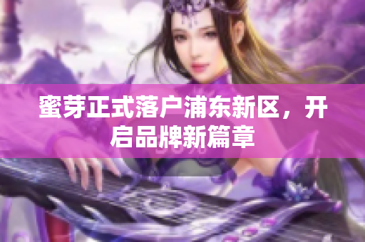 蜜芽正式落户浦东新区，开启品牌新篇章