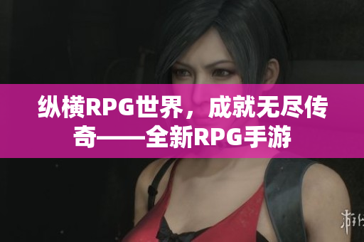 纵横RPG世界，成就无尽传奇——全新RPG手游