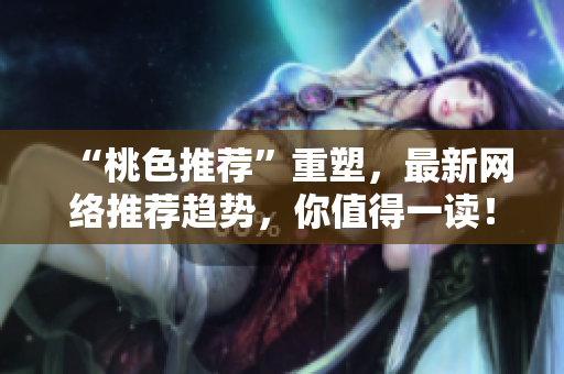 “桃色推荐”重塑，最新网络推荐趋势，你值得一读！