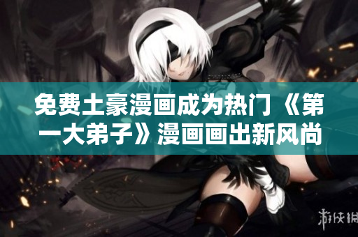 免费土豪漫画成为热门 《第一大弟子》漫画画出新风尚