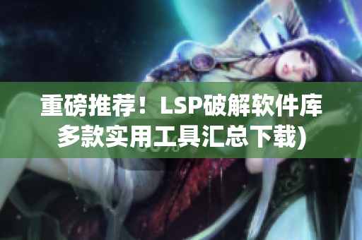 重磅推荐！LSP破解软件库多款实用工具汇总下载)