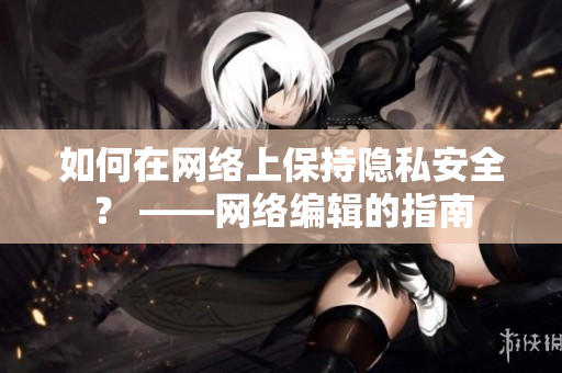 如何在网络上保持隐私安全？ ——网络编辑的指南