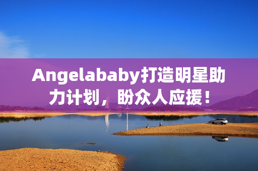 Angelababy打造明星助力计划，盼众人应援！