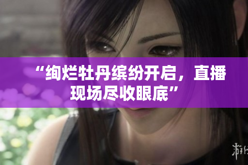 “绚烂牡丹缤纷开启，直播现场尽收眼底”