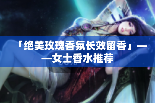 「绝美玫瑰香氛长效留香」——女士香水推荐