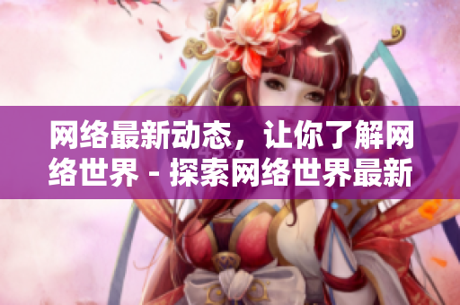 网络最新动态，让你了解网络世界 - 探索网络世界最新动态