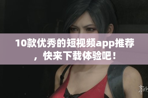 10款优秀的短视频app推荐，快来下载体验吧！